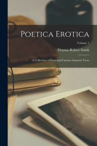 Poetica Erotica: A Collection of Rare and Curious Amatory Verse; Volume 1 Thomas Robert Smith Author