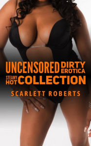 Uncensored Dirty Erotica: Steamy Hot Collection Scarlett Roberts Author