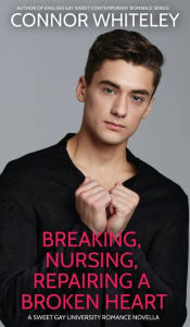 Breaking, Nursing, Repairing A Broken Heart: A Sweet Gay University Romance Novella Connor Whiteley Author