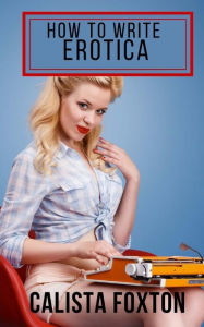How to Write Erotica: A Beginner's Guide to Writing and Publishing Short Erotica Calista Foxton Author