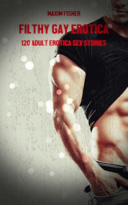 Filthy Gay Erotica - Volume 1: 120 Adult Erotica Sex Stories Maxim Fisher Author