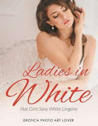 Ladies In White: Hot Girls Sexy White Lingerie Erotica Photo Art Lover Author