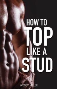 How To Top Like A Stud: A Penetrating Guide to Gay Sex Woody Miller Author