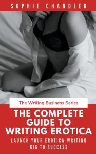 The Complete Guide to Writing Erotica: Launch Your Erotica-Writing Gig to Success Sophie Chandler Author